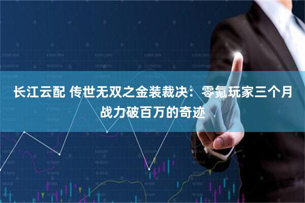 长江云配 传世无双之金装裁决：零氪玩家三个月战力破百万的奇迹