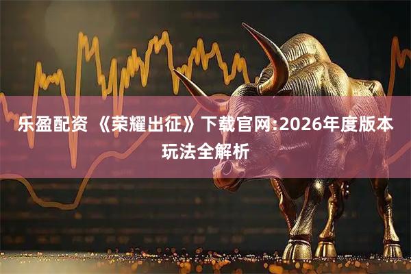 乐盈配资 《荣耀出征》下载官网:2026年度版本玩法全解析