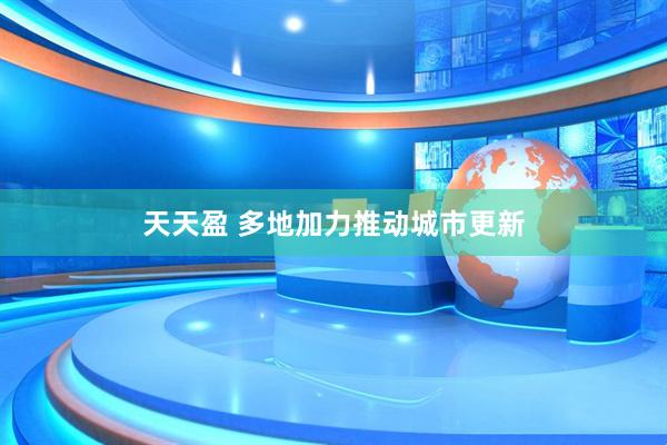 天天盈 多地加力推动城市更新