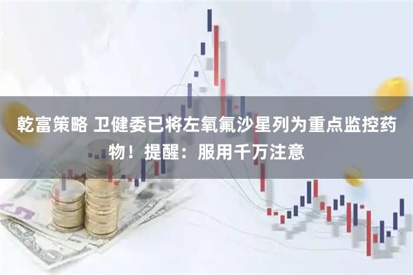 乾富策略 卫健委已将左氧氟沙星列为重点监控药物！提醒：服用千万注意