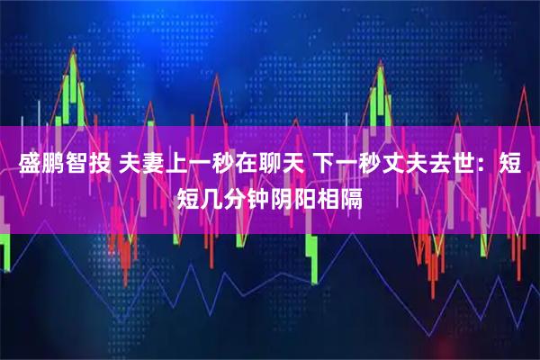 盛鹏智投 夫妻上一秒在聊天 下一秒丈夫去世：短短几分钟阴阳相隔