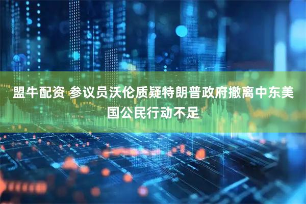 盟牛配资 参议员沃伦质疑特朗普政府撤离中东美国公民行动不足