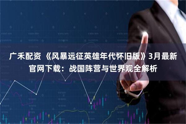 广禾配资 《风暴远征英雄年代怀旧版》3月最新官网下载：战国阵营与世界观全解析