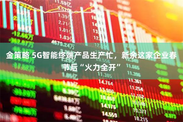 金策略 5G智能终端产品生产忙，新余这家企业春节后“火力全开”