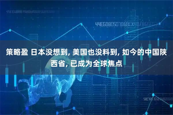 策略盈 日本没想到, 美国也没料到, 如今的中国陕西省, 已成为全球焦点