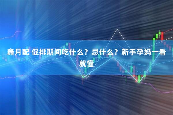 鑫月配 促排期间吃什么？忌什么？新手孕妈一看就懂