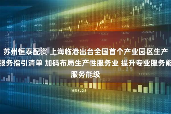苏州恒泰配资 上海临港出台全国首个产业园区生产性服务指引清单 加码布局生产性服务业 提升专业服务能级