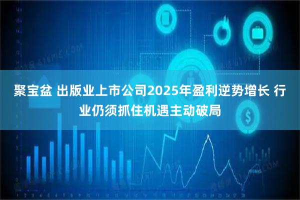 聚宝盆 出版业上市公司2025年盈利逆势增长 行业仍须抓住机遇主动破局