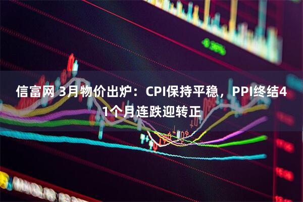 信富网 3月物价出炉：CPI保持平稳，PPI终结41个月连跌迎转正