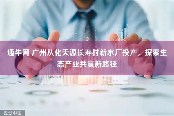 通牛网 广州从化天源长寿村新水厂投产，探索生态产业共赢新路径