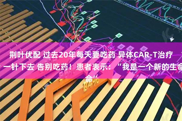 荆叶优配 过去20年每天要吃药 异体CAR-T治疗后 一针下去 告别吃药！患者表示：“我是一个新的生命”