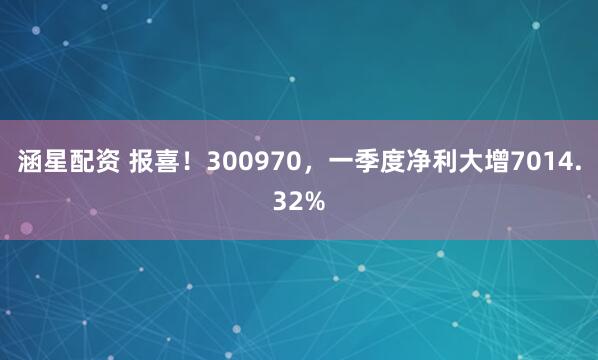 涵星配资 报喜！300970，一季度净利大增7014.32%