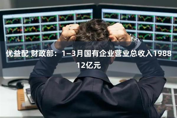 优益配 财政部：1—3月国有企业营业总收入198812亿元