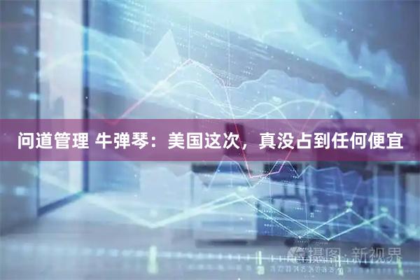 问道管理 牛弹琴：美国这次，真没占到任何便宜