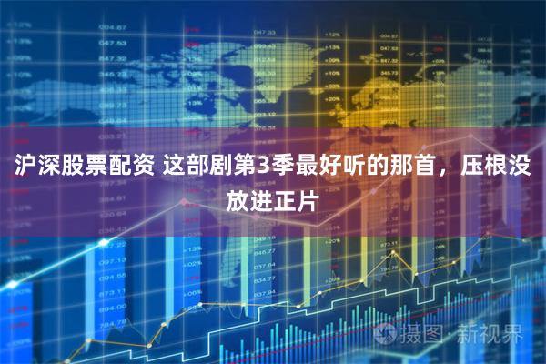 沪深股票配资 这部剧第3季最好听的那首，压根没放进正片