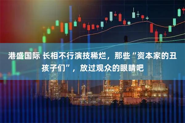 港盛国际 长相不行演技稀烂，那些“资本家的丑孩子们”，放过观众的眼睛吧