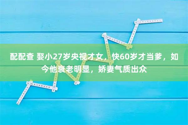配配查 娶小27岁央视才女，快60岁才当爹，如今他衰老明显，娇妻气质出众