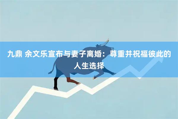 九鼎 余文乐宣布与妻子离婚：尊重并祝福彼此的人生选择