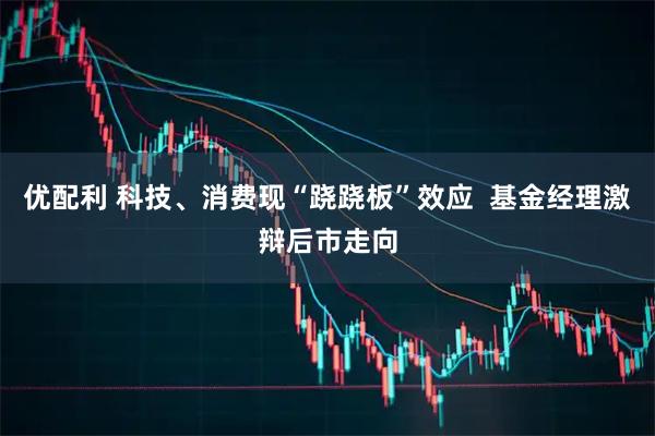 优配利 科技、消费现“跷跷板”效应  基金经理激辩后市走向