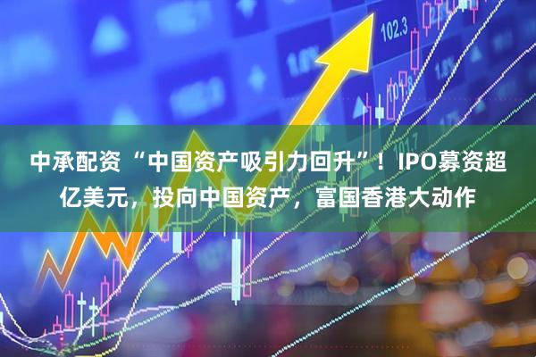 中承配资 “中国资产吸引力回升”！IPO募资超亿美元，投向中国资产，富国香港大动作