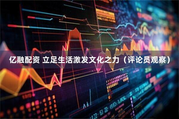 亿融配资 立足生活激发文化之力（评论员观察）