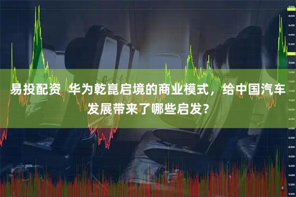 易投配资 华为乾崑启境的商业模式,给中国汽车发展带来了哪些启发?