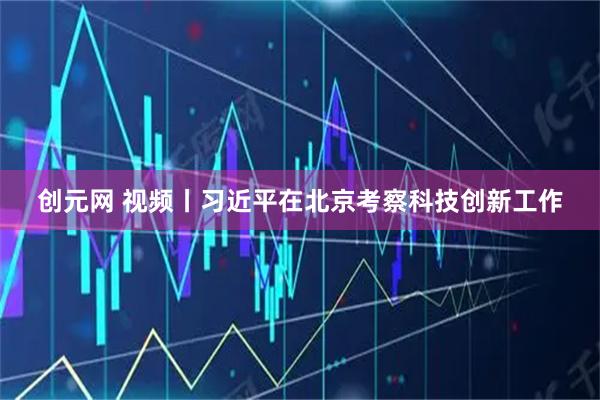创元网 视频丨习近平在北京考察科技创新工作
