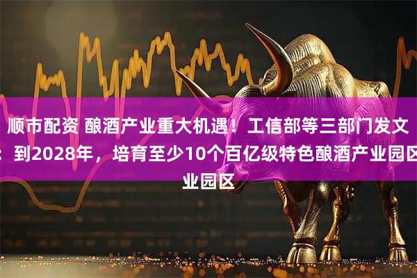顺市配资 酿酒产业重大机遇！工信部等三部门发文：到2028年，培育至少10个百亿级特色酿酒产业园区