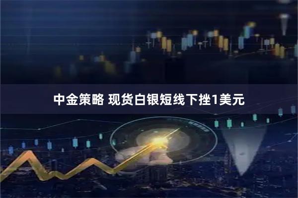 中金策略 现货白银短线下挫1美元