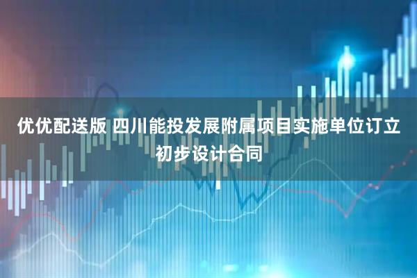 优优配送版 四川能投发展附属项目实施单位订立初步设计合同