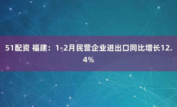 51配资 福建：1-2月民营企业进出口同比增长12.4%