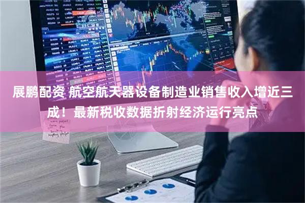 展鹏配资 航空航天器设备制造业销售收入增近三成！最新税收数据折射经济运行亮点