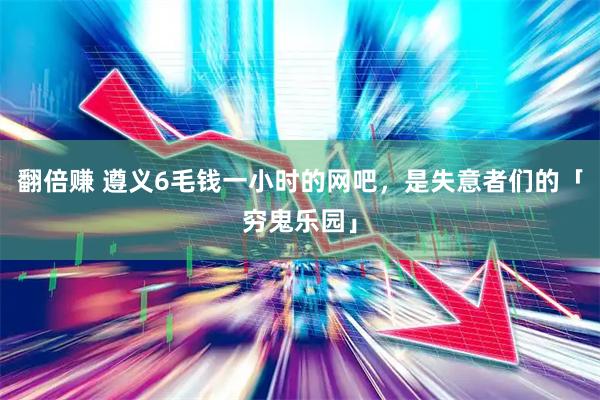 翻倍赚 遵义6毛钱一小时的网吧，是失意者们的「穷鬼乐园」