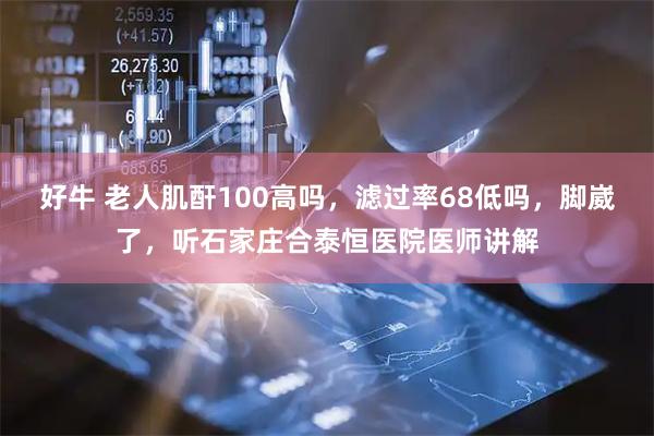 好牛 老人肌酐100高吗,滤过率68低吗,脚崴了,听石家庄合泰恒医院医师讲解