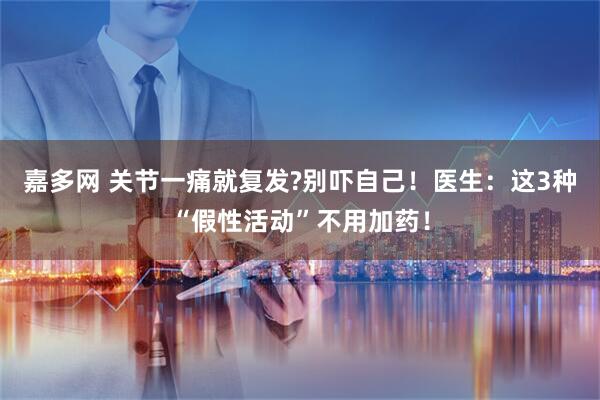 嘉多网 关节一痛就复发?别吓自己!医生:这3种“假性活动”不用加药!