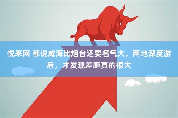 悦来网 都说威海比烟台还要名气大，两地深度游后，才发现差距真的很大