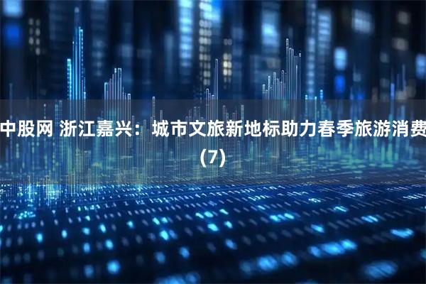中股网 浙江嘉兴：城市文旅新地标助力春季旅游消费(7)