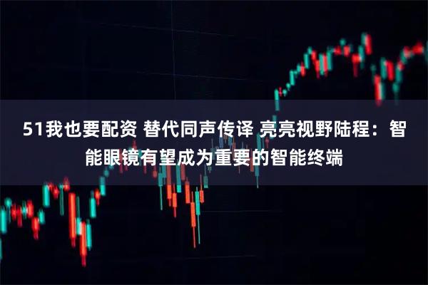 51我也要配资 替代同声传译 亮亮视野陆程：智能眼镜有望成为重要的智能终端