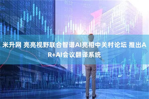 米升网 亮亮视野联合智谱AI亮相中关村论坛 推出AR+AI会议翻译系统