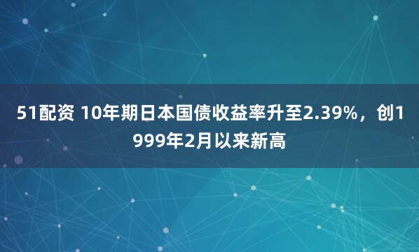 51配资 10年期日本国债收益率升至2.39%，创1999年2月以来新高