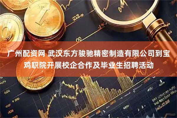 广州配资网 武汉东方骏驰精密制造有限公司到宝鸡职院开展校企合作及毕业生招聘活动