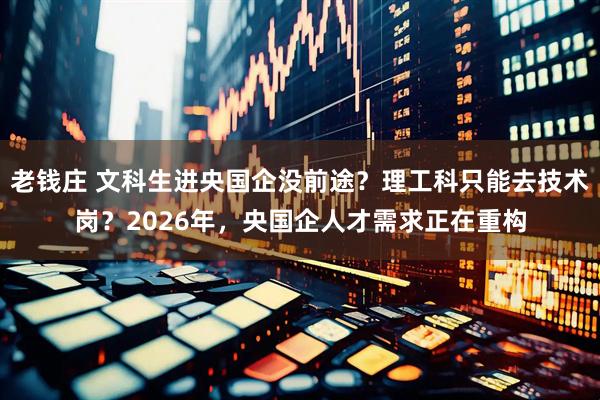 老钱庄 文科生进央国企没前途？理工科只能去技术岗？2026年，央国企人才需求正在重构