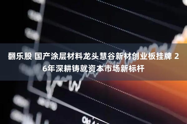 翻乐股 国产涂层材料龙头慧谷新材创业板挂牌 26年深耕铸就资本市场新标杆