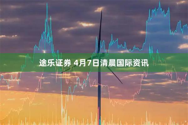 途乐证券 4月7日清晨国际资讯