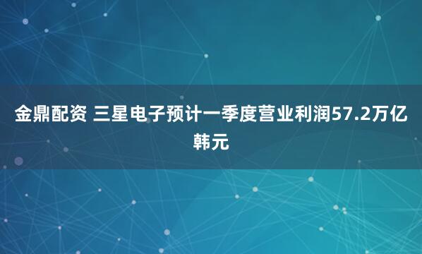金鼎配资 三星电子预计一季度营业利润57.2万亿韩元