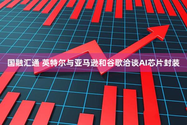 国融汇通 英特尔与亚马逊和谷歌洽谈AI芯片封装