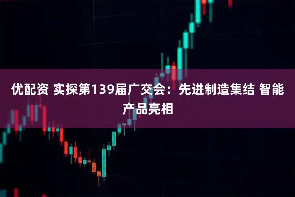 优配资 实探第139届广交会：先进制造集结 智能产品亮相