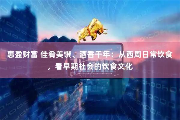 惠盈财富 佳肴美馔、酒香千年：从西周日常饮食，看早期社会的饮食文化