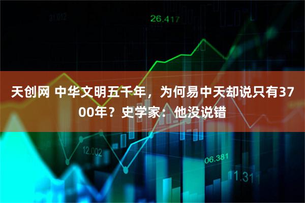 天创网 中华文明五千年，为何易中天却说只有3700年？史学家：他没说错
