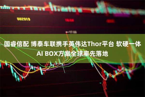 国睿信配 博泰车联携手英伟达Thor平台 软硬一体AI BOX方案全球率先落地